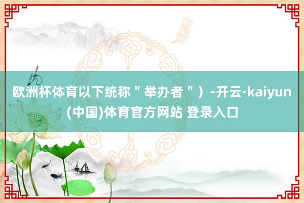 欧洲杯体育以下统称＂举办者＂）-开云·kaiyun(中国)体育官方网站 登录入口