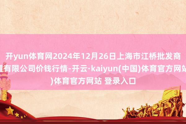 开yun体育网2024年12月26日上海市江桥批发商场权谋措置有限公司价钱行情-开云·kaiyun(中国)体育官方网站 登录入口