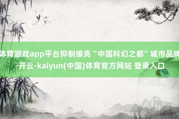 体育游戏app平台抑制擦亮“中国科幻之都”城市品牌-开云·kaiyun(中国)体育官方网站 登录入口