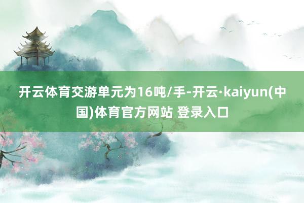 开云体育交游单元为16吨/手-开云·kaiyun(中国)体育官方网站 登录入口