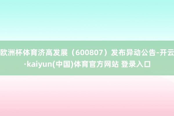 欧洲杯体育济高发展（600807）发布异动公告-开云·kaiyun(中国)体育官方网站 登录入口