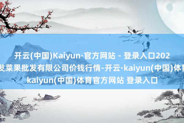 开云(中国)Kaiyun·官方网站 - 登录入口2025年1月14日沈阳盛发菜果批发有限公司价钱行情-开云·kaiyun(中国)体育官方网站 登录入口