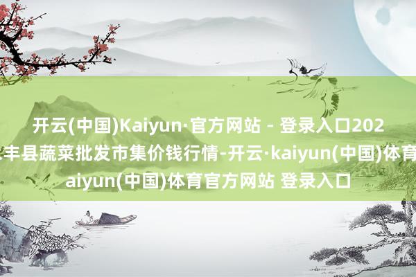 开云(中国)Kaiyun·官方网站 - 登录入口2025年1月14日江西永丰县蔬菜批发市集价钱行情-开云·kaiyun(中国)体育官方网站 登录入口