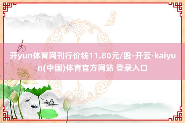 开yun体育网刊行价钱11.80元/股-开云·kaiyun(中国)体育官方网站 登录入口