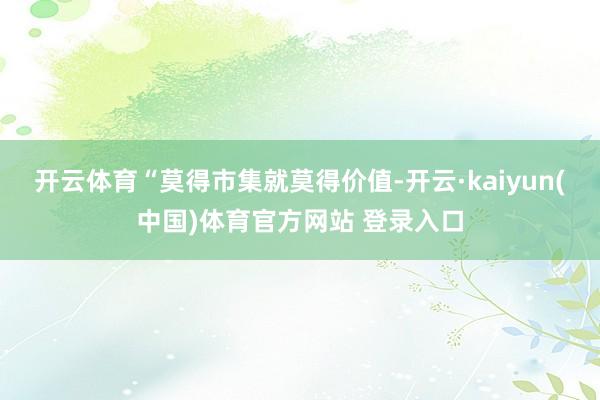 开云体育“莫得市集就莫得价值-开云·kaiyun(中国)体育官方网站 登录入口