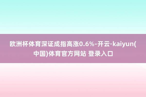 欧洲杯体育深证成指高涨0.6%-开云·kaiyun(中国)体育官方网站 登录入口