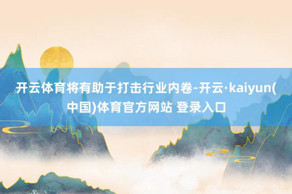 开云体育将有助于打击行业内卷-开云·kaiyun(中国)体育官方网站 登录入口