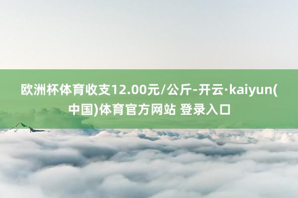 欧洲杯体育收支12.00元/公斤-开云·kaiyun(中国)体育官方网站 登录入口