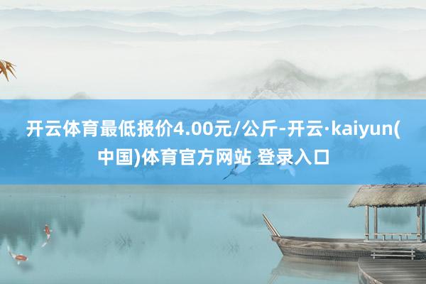 开云体育最低报价4.00元/公斤-开云·kaiyun(中国)体育官方网站 登录入口