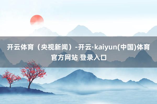 开云体育（央视新闻）-开云·kaiyun(中国)体育官方网站 登录入口