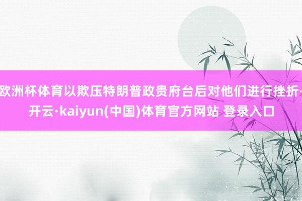 欧洲杯体育以欺压特朗普政贵府台后对他们进行挫折-开云·kaiyun(中国)体育官方网站 登录入口