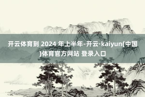 开云体育到 2024 年上半年-开云·kaiyun(中国)体育官方网站 登录入口