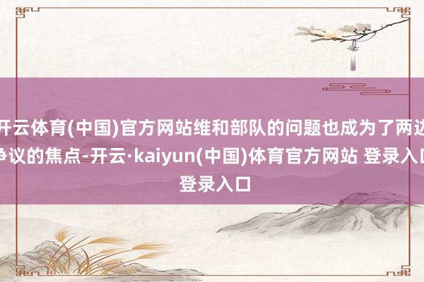 开云体育(中国)官方网站维和部队的问题也成为了两边争议的焦点-开云·kaiyun(中国)体育官方网站 登录入口