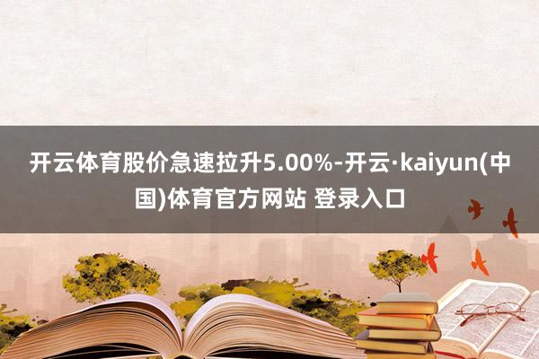 开云体育股价急速拉升5.00%-开云·kaiyun(中国)体育官方网站 登录入口