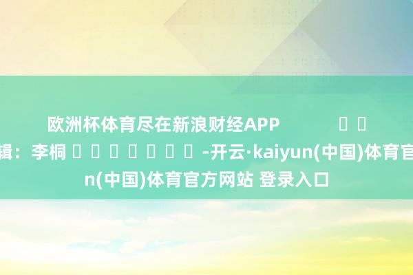欧洲杯体育尽在新浪财经APP            						包袱剪辑：李桐 							-开云·kaiyun(中国)体育官方网站 登录入口