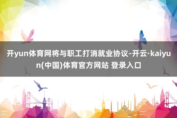 开yun体育网将与职工打消就业协议-开云·kaiyun(中国)体育官方网站 登录入口
