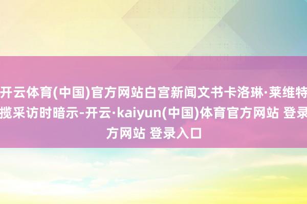 开云体育(中国)官方网站白宫新闻文书卡洛琳·莱维特在招揽采访时暗示-开云·kaiyun(中国)体育官方网站 登录入口