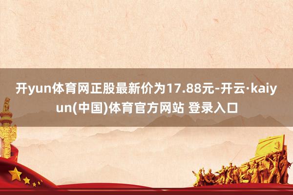 开yun体育网正股最新价为17.88元-开云·kaiyun(中国)体育官方网站 登录入口