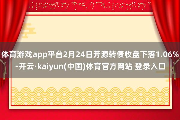 体育游戏app平台2月24日芳源转债收盘下落1.06%-开云·kaiyun(中国)体育官方网站 登录入口