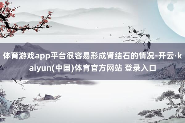 体育游戏app平台很容易形成肾结石的情况-开云·kaiyun(中国)体育官方网站 登录入口