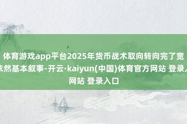 体育游戏app平台2025年货币战术取向转向完了宽松依然基本叙事-开云·kaiyun(中国)体育官方网站 登录入口