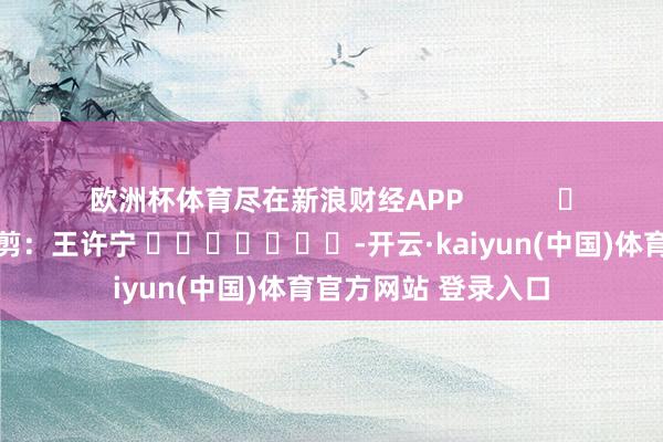 欧洲杯体育尽在新浪财经APP            						背负裁剪：王许宁 							-开云·kaiyun(中国)体育官方网站 登录入口