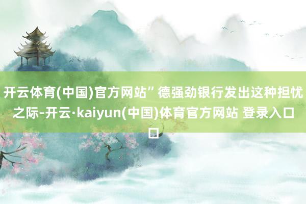 开云体育(中国)官方网站”　　德强劲银行发出这种担忧之际-开云·kaiyun(中国)体育官方网站 登录入口