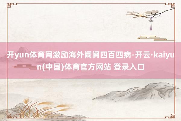开yun体育网激励海外阛阓四百四病-开云·kaiyun(中国)体育官方网站 登录入口