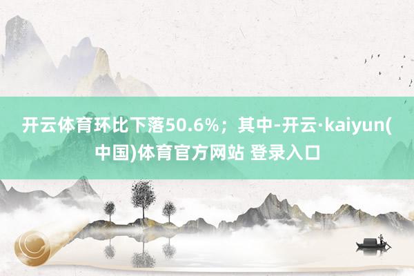 开云体育环比下落50.6%；其中-开云·kaiyun(中国)体育官方网站 登录入口