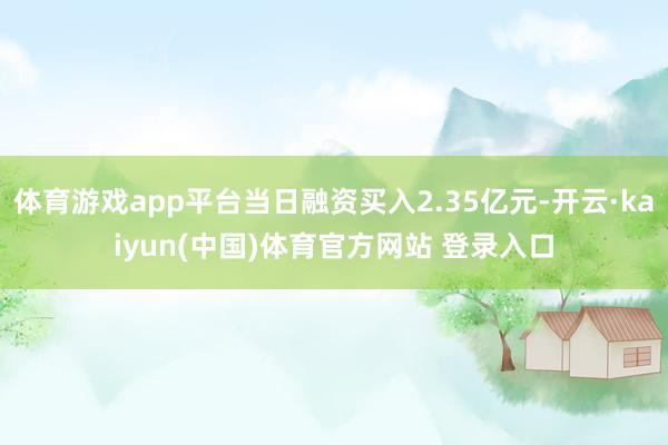 体育游戏app平台当日融资买入2.35亿元-开云·kaiyun(中国)体育官方网站 登录入口