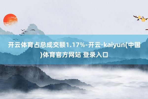 开云体育占总成交额1.17%-开云·kaiyun(中国)体育官方网站 登录入口