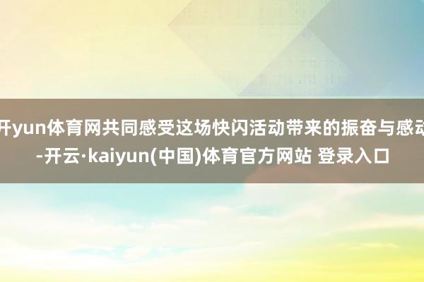 开yun体育网共同感受这场快闪活动带来的振奋与感动-开云·kaiyun(中国)体育官方网站 登录入口