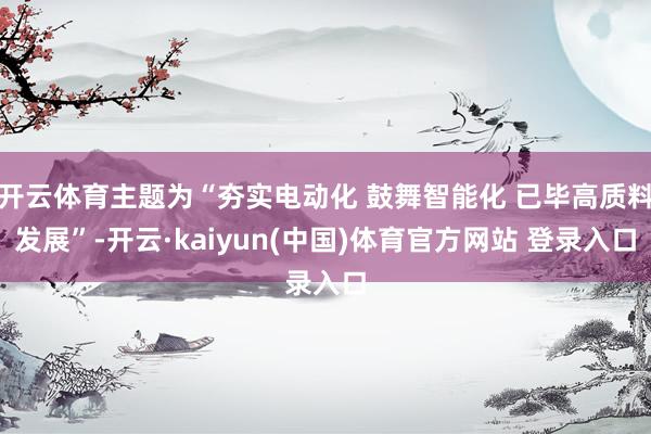 开云体育主题为“夯实电动化 鼓舞智能化 已毕高质料发展”-开云·kaiyun(中国)体育官方网站 登录入口
