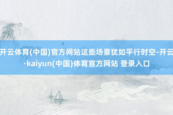 开云体育(中国)官方网站这些场景犹如平行时空-开云·kaiyun(中国)体育官方网站 登录入口