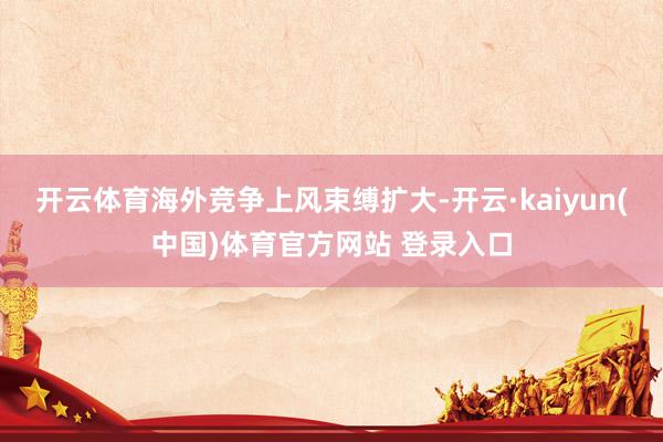 开云体育海外竞争上风束缚扩大-开云·kaiyun(中国)体育官方网站 登录入口