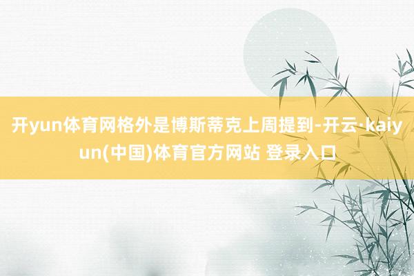 开yun体育网格外是博斯蒂克上周提到-开云·kaiyun(中国)体育官方网站 登录入口