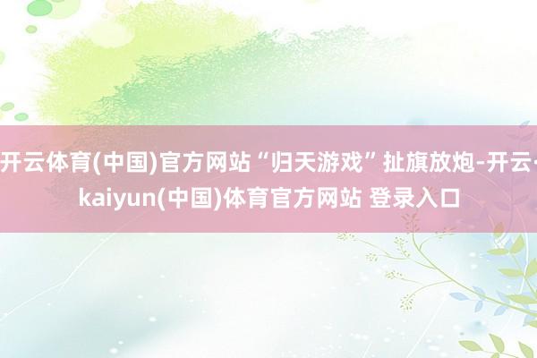 开云体育(中国)官方网站“归天游戏”扯旗放炮-开云·kaiyun(中国)体育官方网站 登录入口