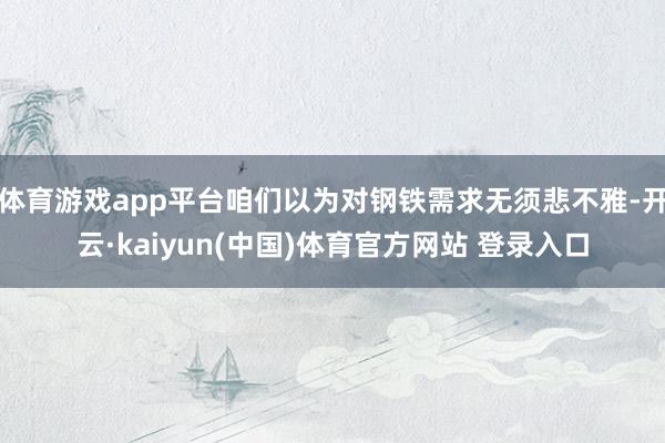 体育游戏app平台咱们以为对钢铁需求无须悲不雅-开云·kaiyun(中国)体育官方网站 登录入口