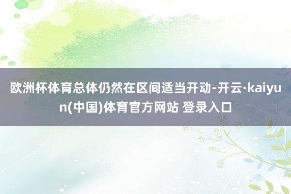欧洲杯体育总体仍然在区间适当开动-开云·kaiyun(中国)体育官方网站 登录入口