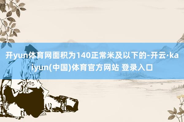开yun体育网面积为140正常米及以下的-开云·kaiyun(中国)体育官方网站 登录入口