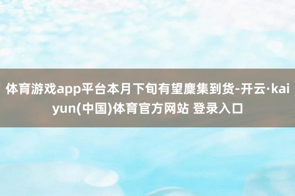 体育游戏app平台本月下旬有望麇集到货-开云·kaiyun(中国)体育官方网站 登录入口