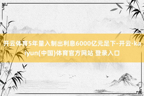 开云体育5年量入制出利息6000亿元足下-开云·kaiyun(中国)体育官方网站 登录入口