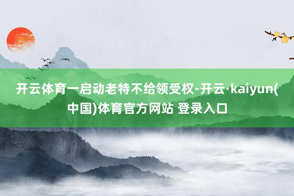 开云体育一启动老特不给领受权-开云·kaiyun(中国)体育官方网站 登录入口