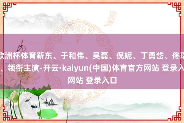 欧洲杯体育靳东、于和伟、吴磊、倪妮、丁勇岱、佟瑞欣、领衔主演-开云·kaiyun(中国)体育官方网站 登录入口
