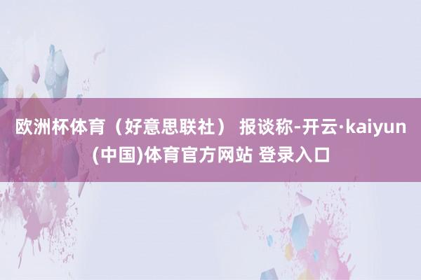 欧洲杯体育（好意思联社） 报谈称-开云·kaiyun(中国)体育官方网站 登录入口