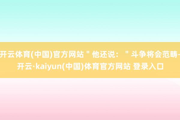 开云体育(中国)官方网站＂他还说：＂斗争将会范畴-开云·kaiyun(中国)体育官方网站 登录入口