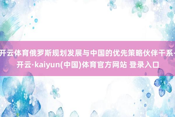 开云体育俄罗斯规划发展与中国的优先策略伙伴干系-开云·kaiyun(中国)体育官方网站 登录入口