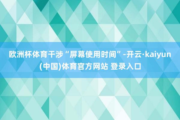 欧洲杯体育干涉“屏幕使用时间”-开云·kaiyun(中国)体育官方网站 登录入口