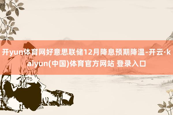开yun体育网好意思联储12月降息预期降温-开云·kaiyun(中国)体育官方网站 登录入口