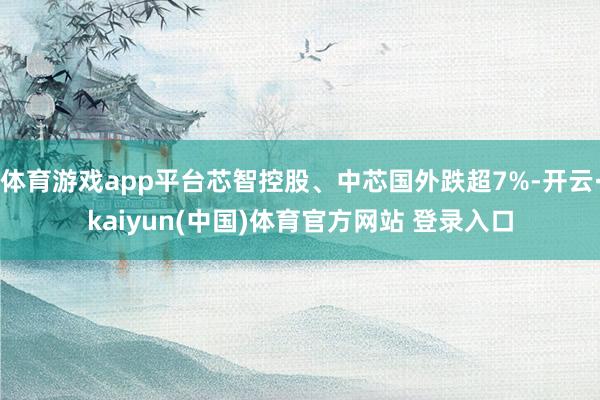 体育游戏app平台芯智控股、中芯国外跌超7%-开云·kaiyun(中国)体育官方网站 登录入口
